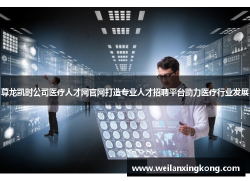 尊龙凯时公司医疗人才网官网打造专业人才招聘平台助力医疗行业发展
